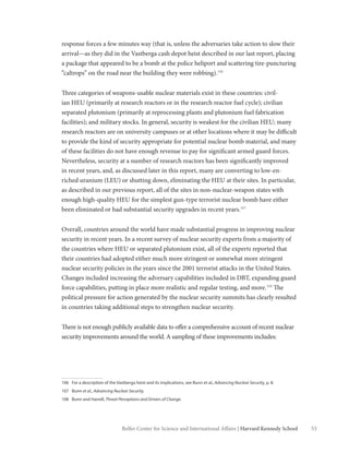 53Belfer Center for Science and International Affairs | Harvard Kennedy School
response forces a few minutes way (that is, unless the adversaries take action to slow their
arrival—as they did in the Vastberga cash depot heist described in our last report, placing
a package that appeared to be a bomb at the police heliport and scattering tire-puncturing
“caltrops” on the road near the building they were robbing).106
Three categories of weapons-usable nuclear materials exist in these countries: civil-
ian HEU (primarily at research reactors or in the research reactor fuel cycle); civilian
separated plutonium (primarily at reprocessing plants and plutonium fuel fabrication
facilities); and military stocks. In general, security is weakest for the civilian HEU; many
research reactors are on university campuses or at other locations where it may be difficult
to provide the kind of security appropriate for potential nuclear bomb material, and many
of these facilities do not have enough revenue to pay for significant armed guard forces.
Nevertheless, security at a number of research reactors has been significantly improved
in recent years, and, as discussed later in this report, many are converting to low-en-
riched uranium (LEU) or shutting down, eliminating the HEU at their sites. In particular,
as described in our previous report, all of the sites in non-nuclear-weapon states with
enough high-quality HEU for the simplest gun-type terrorist nuclear bomb have either
been eliminated or had substantial security upgrades in recent years.107
Overall, countries around the world have made substantial progress in improving nuclear
security in recent years. In a recent survey of nuclear security experts from a majority of
the countries where HEU or separated plutonium exist, all of the experts reported that
their countries had adopted either much more stringent or somewhat more stringent
nuclear security policies in the years since the 2001 terrorist attacks in the United States.
Changes included increasing the adversary capabilities included in DBT, expanding guard
force capabilities, putting in place more realistic and regular testing, and more.108
The
political pressure for action generated by the nuclear security summits has clearly resulted
in countries taking additional steps to strengthen nuclear security.
There is not enough publicly available data to offer a comprehensive account of recent nuclear
security improvements around the world. A sampling of these improvements includes:
106	 For a description of the Vastberga heist and its implications, see Bunn et al., Advancing Nuclear Security, p. 8.
107	Bunn et al., Advancing Nuclear Security.
108	 Bunn and Harrell, Threat Perceptions and Drivers of Change.
 