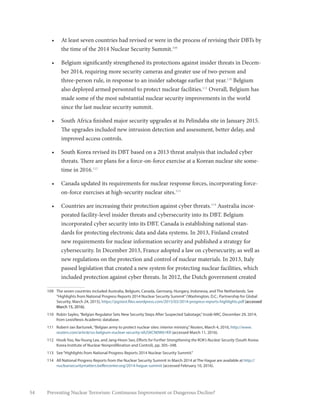 54 Preventing Nuclear Terrorism: Continuous Improvement or Dangerous Decline?
•	 At least seven countries had revised or were in the process of revising their DBTs by
the time of the 2014 Nuclear Security Summit.109
•	 Belgium significantly strengthened its protections against insider threats in Decem-
ber 2014, requiring more security cameras and greater use of two-person and
three-person rule, in response to an insider sabotage earlier that year.110
Belgium
also deployed armed personnel to protect nuclear facilities.111
Overall, Belgium has
made some of the most substantial nuclear security improvements in the world
since the last nuclear security summit.
•	 South Africa finished major security upgrades at its Pelindaba site in January 2015.
The upgrades included new intrusion detection and assessment, better delay, and
improved access controls.
•	 South Korea revised its DBT based on a 2013 threat analysis that included cyber
threats. There are plans for a force-on-force exercise at a Korean nuclear site some-
time in 2016.112
•	 Canada updated its requirements for nuclear response forces, incorporating force-
on-force exercises at high-security nuclear sites.113
•	 Countries are increasing their protection against cyber threats.114
Australia incor-
porated facility-level insider threats and cybersecurity into its DBT. Belgium
incorporated cyber security into its DBT. Canada is establishing national stan-
dards for protecting electronic data and data systems. In 2013, Finland created
new requirements for nuclear information security and published a strategy for
cybersecurity. In December 2013, France adopted a law on cybersecurity, as well as
new regulations on the protection and control of nuclear materials. In 2013, Italy
passed legislation that created a new system for protecting nuclear facilities, which
included protection against cyber threats. In 2012, the Dutch government created
109	 The seven countries included Australia, Belgium, Canada, Germany, Hungary, Indonesia, and The Netherlands. See
“Highlights from National Progress Reports 2014 Nuclear Security Summit”(Washington, D.C.: Partnership for Global
Security, March 24, 2015), https://pgstest.files.wordpress.com/2015/03/2014-progress-reports-highlights.pdf (accessed
March 15, 2016).
110	 Robin Sayles,“Belgian Regulator Sets New Security Steps After Suspected Sabotage,”Inside NRC, December 29, 2014,
from LexisNexis Academic database.
111	 Robert-Jan Bartunek,“Belgian army to protect nuclear sites: interior ministry,”Reuters, March 4, 2016, http://www.
reuters.com/article/us-belgium-nuclear-security-idUSKCN0W61KR (accessed March 11, 2016).
112	 Hosik Yoo, Na-Young Lee, and Jang-Hoon Seo, Efforts for Further Strengthening the ROK’s Nuclear Security (South Korea:
Korea Institute of Nuclear Nonproliferation and Control), pp. 305–348.
113	 See“Highlights from National Progress Reports 2014 Nuclear Security Summit.”
114	 All National Progress Reports from the Nuclear Security Summit in March 2014 at The Hague are available at http://
nuclearsecuritymatters.belfercenter.org/2014-hague-summit (accessed February 10, 2016).
 