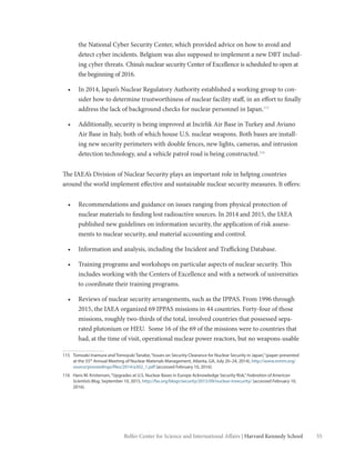 55Belfer Center for Science and International Affairs | Harvard Kennedy School
the National Cyber Security Center, which provided advice on how to avoid and
detect cyber incidents. Belgium was also supposed to implement a new DBT includ-
ing cyber threats. China’s nuclear security Center of Excellence is scheduled to open at
the beginning of 2016.
•	 In 2014, Japan’s Nuclear Regulatory Authority established a working group to con-
sider how to determine trustworthiness of nuclear facility staff, in an effort to finally
address the lack of background checks for nuclear personnel in Japan.115
•	 Additionally, security is being improved at Incirlik Air Base in Turkey and Aviano
Air Base in Italy, both of which house U.S. nuclear weapons. Both bases are install-
ing new security perimeters with double fences, new lights, cameras, and intrusion
detection technology, and a vehicle patrol road is being constructed.116
The IAEA’s Division of Nuclear Security plays an important role in helping countries
around the world implement effective and sustainable nuclear security measures. It offers:
•	 Recommendations and guidance on issues ranging from physical protection of
nuclear materials to finding lost radioactive sources. In 2014 and 2015, the IAEA
published new guidelines on information security, the application of risk assess-
ments to nuclear security, and material accounting and control.
•	 Information and analysis, including the Incident and Trafficking Database.
•	 Training programs and workshops on particular aspects of nuclear security. This
includes working with the Centers of Excellence and with a network of universities
to coordinate their training programs.
•	 Reviews of nuclear security arrangements, such as the IPPAS. From 1996 through
2015, the IAEA organized 69 IPPAS missions in 44 countries. Forty-four of those
missions, roughly two-thirds of the total, involved countries that possessed sepa-
rated plutonium or HEU.  Some 16 of the 69 of the missions were to countries that
had, at the time of visit, operational nuclear power reactors, but no weapons-usable
115	 Tomoaki Inamura and Tomoyuki Tanabe,“Issues on Security Clearance for Nuclear Security in Japan,”(paper presented
at the 55th
Annual Meeting of Nuclear Materials Management, Atlanta, GA, July 20–24, 2014), http://www.inmm.org/
source/proceedings/files/2014/a302_1.pdf (accessed February 10, 2016).
116	 Hans M. Kristensen,“Upgrades at U.S. Nuclear Bases in Europe Acknowledge Security Risk,”Federation of American
Scientists Blog, September 10, 2015, http://fas.org/blogs/security/2015/09/nuclear-insecurity/ (accessed February 10,
2016).
 