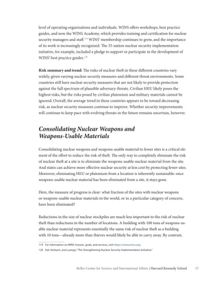 57Belfer Center for Science and International Affairs | Harvard Kennedy School
level of operating organizations and individuals. WINS offers workshops, best practice
guides, and now the WINS Academy, which provides training and certification for nuclear
security managers and staff.119
WINS’ membership continues to grow, and the importance
of its work is increasingly recognized. The 35-nation nuclear security implementation
initiative, for example, included a pledge to support or participate in the development of
WINS’ best practice guides.120
Risk summary and trend: The risks of nuclear theft in these different countries vary
widely, given varying nuclear security measures and different threat environments. Some
countries still have nuclear security measures that are not likely to provide protection
against the full spectrum of plausible adversary threats. Civilian HEU likely poses the
highest risks, but the risks posed by civilian plutonium and military materials cannot be
ignored. Overall, the average trend in these countries appears to be toward decreasing
risk, as nuclear security measures continue to improve. Whether security improvements
will continue to keep pace with evolving threats in the future remains uncertain, however.
Consolidating Nuclear Weapons and
Weapons-Usable Materials
Consolidating nuclear weapons and weapons-usable material to fewer sites is a critical ele-
ment of the effort to reduce the risk of theft. The only way to completely eliminate the risk
of nuclear theft at a site is to eliminate the weapons-usable nuclear material from the site.
And states can achieve more effective nuclear security at less cost by protecting fewer sites.
Moreover, eliminating HEU or plutonium from a location is inherently sustainable: once
weapons-usable nuclear material has been eliminated from a site, it stays gone.
Here, the measure of progress is clear: what fraction of the sites with nuclear weapons
or weapons-usable nuclear materials in the world, or in a particular category of concern,
have been eliminated?
Reductions in the size of nuclear stockpiles are much less important to the risk of nuclear
theft than reductions in the number of locations. A building with 100 tons of weapons-us-
able nuclear material represents essentially the same risk of nuclear theft as a building
with 10 tons—already more than thieves would likely be able to carry away. By contrast,
119	 For information on WINS mission, goals, and services, visit https://www.wins.org/.
120	 Dal, Herbach, and Luongo,“The Strengthening Nuclear Security Implementation Initiative.”
 