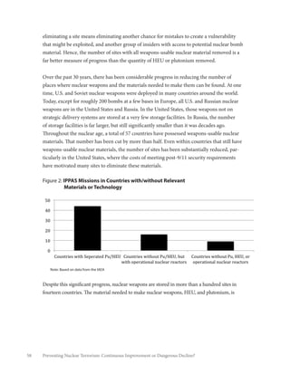 58 Preventing Nuclear Terrorism: Continuous Improvement or Dangerous Decline?
eliminating a site means eliminating another chance for mistakes to create a vulnerability
that might be exploited, and another group of insiders with access to potential nuclear bomb
material. Hence, the number of sites with all weapons-usable nuclear material removed is a
far better measure of progress than the quantity of HEU or plutonium removed.
Over the past 30 years, there has been considerable progress in reducing the number of
places where nuclear weapons and the materials needed to make them can be found. At one
time, U.S. and Soviet nuclear weapons were deployed in many countries around the world.
Today, except for roughly 200 bombs at a few bases in Europe, all U.S. and Russian nuclear
weapons are in the United States and Russia. In the United States, those weapons not on
strategic delivery systems are stored at a very few storage facilities. In Russia, the number
of storage facilities is far larger, but still significantly smaller than it was decades ago.
Throughout the nuclear age, a total of 57 countries have possessed weapons-usable nuclear
materials. That number has been cut by more than half. Even within countries that still have
weapons-usable nuclear materials, the number of sites has been substantially reduced, par-
ticularly in the United States, where the costs of meeting post-9/11 security requirements
have motivated many sites to eliminate these materials.
Figure 2: IPPAS Missions in Countries with/without Relevant
Materials or Technology
Despite this significant progress, nuclear weapons are stored in more than a hundred sites in
fourteen countries. The material needed to make nuclear weapons, HEU, and plutonium, is
!
"!
#"!
$"!
%"!
&"!
'"!
()*+,-./0!1.,2!3/4/-5,/6!7*89:;! ()*+,-./0!1.,2)*,!7*89:;<!=*,!
1.,2!)4/-5,.)+5>!+*?>/5-!-/5?,)-0!
()*+,-./0!1.,2)*,!7*<!9:;<!)-!
)4/-5,.)+5>!+*?>/5-!-/5?,)-0!
!""#$%%&'((')*(+%,--./01,2%
Note: Based on data from the IAEA
 