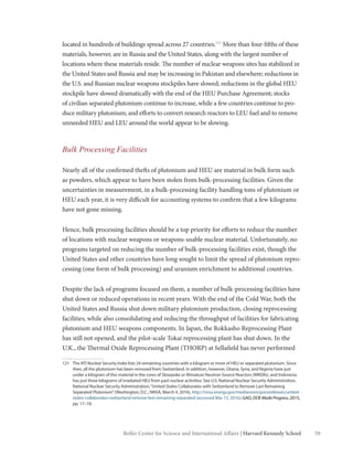 59Belfer Center for Science and International Affairs | Harvard Kennedy School
located in hundreds of buildings spread across 27 countries.121
More than four-fifths of these
materials, however, are in Russia and the United States, along with the largest number of
locations where these materials reside. The number of nuclear weapons sites has stabilized in
the United States and Russia and may be increasing in Pakistan and elsewhere; reductions in
the U.S. and Russian nuclear weapons stockpiles have slowed; reductions in the global HEU
stockpile have slowed dramatically with the end of the HEU Purchase Agreement; stocks
of civilian separated plutonium continue to increase, while a few countries continue to pro-
duce military plutonium; and efforts to convert research reactors to LEU fuel and to remove
unneeded HEU and LEU around the world appear to be slowing.
Bulk Processing Facilities
Nearly all of the confirmed thefts of plutonium and HEU are material in bulk form such
as powders, which appear to have been stolen from bulk-processing facilities. Given the
uncertainties in measurement, in a bulk-processing facility handling tons of plutonium or
HEU each year, it is very difficult for accounting systems to confirm that a few kilograms
have not gone missing.
Hence, bulk processing facilities should be a top priority for efforts to reduce the number
of locations with nuclear weapons or weapons-usable nuclear material. Unfortunately, no
programs targeted on reducing the number of bulk-processing facilities exist, though the
United States and other countries have long sought to limit the spread of plutonium repro-
cessing (one form of bulk processing) and uranium enrichment to additional countries.
Despite the lack of programs focused on them, a number of bulk-processing facilities have
shut down or reduced operations in recent years. With the end of the Cold War, both the
United States and Russia shut down military plutonium production, closing reprocessing
facilities, while also consolidating and reducing the throughput of facilities for fabricating
plutonium and HEU weapons components. In Japan, the Rokkasho Reprocessing Plant
has still not opened, and the pilot-scale Tokai reprocessing plant has shut down. In the
U.K., the Thermal Oxide Reprocessing Plant (THORP) at Sellafield has never performed
121	The NTI Nuclear Security Index lists 24 remaining countries with a kilogram or more of HEU or separated plutonium. Since
then, all the plutonium has been removed from Switzerland. In addition, however, Ghana, Syria, and Nigeria have just
under a kilogram of this material in the cores of Slowpoke or Miniature Neutron Source Reactors (MNSRs), and Indonesia
has just three kilograms of irradiated HEU from past nuclear activities. See U.S. National Nuclear Security Administration,
National Nuclear Security Administration,“United States Collaborates with Switzerland to Remove Last Remaining
Separated Plutonium”(Washington, D.C.: NNSA, March 4, 2016), http://nnsa.energy.gov/mediaroom/pressreleases/united-
states-collaborates-switzerland-remove-last-remaining-separated (accessed Mar 15, 2016); GAO, DOE Made Progress, 2015,
pp. 17–18.
 
