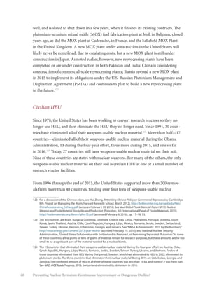 60 Preventing Nuclear Terrorism: Continuous Improvement or Dangerous Decline?
well, and is slated to shut down in a few years, when it finishes its existing contracts. The
plutonium-uranium mixed oxide (MOX) fuel fabrication plant at Mol, in Belgium, closed
years ago, as did the MOX plant at Caderache, in France, and the Sellafield MOX Plant
in the United Kingdom. A new MOX plant under construction in the United States will
likely never be completed, due to escalating costs, but a new MOX plant is still under
construction in Japan. As noted earlier, however, new reprocessing plants have been
completed or are under construction in both Pakistan and India; China is considering
construction of commercial-scale reprocessing plants; Russia opened a new MOX plant
in 2015 to implement its obligations under the U.S.-Russian Plutonium Management and
Disposition Agreement (PMDA) and continues to plan to build a new reprocessing plant
in the future.122
Civilian HEU
Since 1978, the United States has been working to convert research reactors so they no
longer use HEU, and then eliminate the HEU they no longer need. Since 1991, 30 coun-
tries have eliminated all of their weapons-usable nuclear material.123
More than half—17
countries—eliminated all of their weapons-usable nuclear material during the Obama
administration, 13 during the four-year effort, three more during 2015, and one so far
in 2016.124
Today, 27 countries still have weapons-usable nuclear material on their soil.
Nine of these countries are states with nuclear weapons. For many of the others, the only
weapons-usable nuclear material on their soil is civilian HEU at one or a small number of
research reactor facilities.
From 1996 through the end of 2015, the United States supported more than 200 remov-
als from more than 40 countries, totaling over four tons of weapons-usable nuclear
122	 For a discussion of the Chinese plans, see Hui Zhang, Rethinking Chinese Policy on Commercial Reprocessing (Cambridge,
MA: Project on Managing the Atom, Harvard Kennedy School, March 2012), http://belfercenter.ksg.harvard.edu/files/
ChinaReprocessing_hzhang.pdf (accessed February 19, 2016). See also Global Fissile Material Report 2015: Nuclear
Weapon and Fissile Material Stockpiles and Production (Princeton, N.J.: International Panel of Fissile Materials, 2015),
http://fissilematerials.org/library/gfmr15.pdf (accessed February 9, 2016), pp. 17–18, 33.
123	 The 30 countries are Brazil, Bulgaria, Colombia, Denmark, Greece, Iraq, Latvia, Philippines, Portugal, Slovenia, South
Korea, Spain, Thailand, Austria, Chile, Czech Republic, Hungary, Libya, Mexico, Romania, Serbia, Sweden, Switzerland,
Taiwan, Turkey, Ukraine, Vietnam, Uzbekistan, Georgia, and Jamaica. See“NNSA Achievements: 2015 by the Numbers,”
http://nnsa.energy.gov/content/2015-year-review (accessed February 19, 2016); and National Nuclear Security
Administration,“United States Collaborates with Switzerland to Remove Last Remaining Separated Plutonium.”In some
of these countries, a few grams or tens of grams of material remain for research purposes, but these amounts are far too
small to be a significant part of the material needed for a nuclear bomb.
124	 The 13 countries that eliminated their weapons-usable nuclear material during the four-year effort are Austria, Chile,
Czech Republic, Hungary, Libya, Mexico, Romania, Serbia, Sweden, Taiwan, Turkey, Ukraine, and Vietnam. Twelve of
those countries eliminated their HEU during that period. Sweden, which had eliminated its HEU in 2002, eliminated its
plutonium stocks. The three countries that eliminated their nuclear material during 2015 are Uzbekistan, Georgia, and
Jamaica. The combined amount of HEU in all three of these countries was less than 10 kg, and none of it was fresh fuel.
See GAO, DOE Made Progress, 2015. Switzerland eliminated its plutonium in 2016.
 