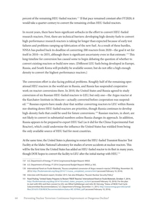 64 Preventing Nuclear Terrorism: Continuous Improvement or Dangerous Decline?
percent of the remaining HEU-fueled reactors.137
If that pace remained constant after FY2020, it
would take a quarter-century to convert the remaining civilian HEU-fueled reactors.
In recent years, there have been significant setbacks in the effort to convert HEU-fueled
research reactors. First, there are technical barriers: developing high-density fuels to convert
high-performance research reactors is taking far longer than expected because of early test
failures and problems ramping up fabrication of the new fuel. As a result of these hurdles,
NNSA has pushed back its deadline of converting 200 reactors from 2020—the goal it set for
itself in 2010—to 2035, although there is significant uncertainty even in that estimate.138
This
long timeline for conversion has caused some to begin debating the question of whether to
convert existing reactors or build new ones. (Different LEU fuels being developed in Europe,
Russia, and South Korea will probably be available sooner, but do not offer a high enough
density to convert the highest-performance reactors.)
The conversion effort is also facing political problems. Roughly half of the remaining oper-
ational HEU reactors in the world are in Russia, and Russia has suspended cooperative
work on reactor conversions there. In 2010, the United States and Russia agreed to study
conversion of six Russian HEU-fueled reactors to LEU, but only one—the Argus reactor at
the Kurchatov Institute in Moscow—actually converted before cooperation was suspend-
ed.139
Russian experts have made clear that neither converting reactors to LEU within Russia
nor shutting down HEU-fueled reactors are priorities, though Russia continues to develop
high-density fuels that could be used for future conversions.140
Russian reactors, in short, are
not likely to convert in substantial numbers unless Russia changes its approach. In addition,
Russia appears to be prepared to export HEU fuel (as it did for the China Experimental Fast
Reactor), which could undermine the influence the United States has wielded from being
the only available source of HEU fuel for most countries.
At the same time, the United States is planning to restart the HEU-fueled Transient Reactor Test
Facility at the Idaho National Laboratory for studies of severe accidents at nuclear reactors. This
will be the first time the United States has added an HEU-fueled reactor to its fleet in many years,
though DOE hopes to convert the facility to LEU after the initial startup with HEU.141
137	 U.S. Department of Energy, FY 2016 Congressional Budget Request: NNSA.
138	 U.S. Department of Energy, FY 2016 Congressional Budget Request: NNSA, p. 565.
139	 International Panel on Fissile Materials,“Russia completed conversion of Argus research reactor,”IPFM Blog, November 30,
2014, http://fissilematerials.org/blog/2014/11/russia_completed_conversi.html (accessed February 10, 2016).
140	 Interview with Rosatom expert, October 2015. See also Khlopkov,“Russia’s Nuclear Security Policy.”
141	 Pavel Podvig,“United States Prepares to Restart TREAT Reactor,”International Panel on Fissile Materials, October 7, 2014,
http://fissilematerials.org/blog/2014/10/united_states_prepares_to.html (accessed February 10, 2016). For the plan
to start with HEU and then convert to LEU, see Alfred Sattleberger and John W. Herczeg,“Status of NEAC Fuel Cycle
Subcommittee Recommendations,”U.S. Department of Energy, December 11, 2015, http://www.energy.gov/sites/prod/
files/2016/01/f28/NEACRecommendationsStatus-NE-5(FINAL).pdf (accessed February 10, 2016).
 