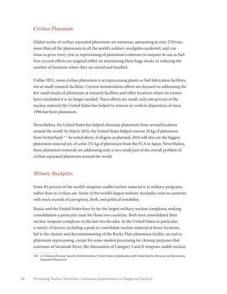 66 Preventing Nuclear Terrorism: Continuous Improvement or Dangerous Decline?
Civilian Plutonium
Global stocks of civilian separated plutonium are immense, amounting to over 270 tons,
more than all the plutonium in all the world’s military stockpiles combined, and con-
tinue to grow every year as reprocessing of plutonium continues to outpace its use as fuel.
Few current efforts are targeted either on minimizing these huge stocks or reducing the
number of locations where they are stored and handled.
Unlike HEU, most civilian plutonium is at reprocessing plants or fuel fabrication facilities,
not at small research facilities. Current minimization efforts are focused on addressing the
few small stocks of plutonium at research facilities and other locations where its owners
have concluded it is no longer needed. These efforts are small: only one percent of the
nuclear material the United States has helped to remove or confirm disposition of since
1996 has been plutonium.
Nevertheless, the United States has helped eliminate plutonium from several locations
around the world. In March 2016, the United States helped remove 20 kg of plutonium
from Switzerland.144
As noted above, if all goes as planned, 2016 will also see the biggest
plutonium removal yet, of some 331 kg of plutonium from the FCA in Japan. Nevertheless,
these plutonium removals are addressing only a very small part of the overall problem of
civilian separated plutonium around the world.
Military Stockpiles
Some 85 percent of the world’s weapons-usable nuclear material is in military programs,
rather than in civilian use. Some of the world’s largest military stockpiles exist in countries
with track records of corruption, theft, and political instability.
Russia and the United States have by far the largest military nuclear complexes, making
consolidation a particular issue for those two countries. Both have consolidated their
nuclear weapons complexes in the last two decades. In the United States in particular,
a variety of factors, including a push to consolidate nuclear material at fewer locations,
led to the closure and decommissioning of the Rocky Flats plutonium facility; an end to
plutonium reprocessing, except for some modest processing for cleanup purposes that
continues at Savannah River; the elimination of Category I and II weapons-usable nuclear
144	 U.S. National Nuclear Security Administration,“United States Collaborates with Switzerland to Remove Last Remaining
Separated Plutonium.”
 