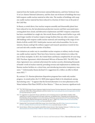 67Belfer Center for Science and International Affairs | Harvard Kennedy School
material from the Sandia and Livermore national laboratories, and from Technical Area
55 at Los Alamos National Laboratory; and the clean-out of dozens of buildings that once
held weapons-usable nuclear material at other sites. The number of buildings with weap-
ons-usable nuclear material has been reduced to a fraction of what it was at the peak of
the Cold War.
In Russia, as noted above, four nuclear weapons assembly and disassembly plants have
been reduced to two, the last plutonium production reactors and their associated repro-
cessing plants have closed, and fabrication of plutonium and HEU weapons components
has been consolidated at a single site. But overall, Russia still has much farther to go, with
much larger number of nuclear weapon storage facilities than any other country; some
200 buildings with weapons-usable nuclear material; and something in the range of two-
thirds of all the world’s HEU-fueled pulse reactors and critical assemblies. For its own
interests, Russia could get the military support and research operations it needs for less
cost and risk with a smaller number of facilities.
Few initiatives are under way to consolidate nuclear weapons or military stocks of weap-
ons-usable nuclear material. There have been, however, major initiatives to reduce the
size of these stockpiles. In 2013, the United States and Russia completed the 20-year-long
HEU Purchase Agreement, which eliminated 500 tons of Russian HEU. The HEU Pur-
chase Agreement was a seminal achievement for nuclear security, eliminating thousands
of bombs’ worth of nuclear material, providing revenue and employment to stabilize key
Russian nuclear facilities at a critical time, and introducing innovative transparency mea-
sures.145
Unfortunately, Russia declined U.S. suggestions for a follow-on effort to blend
more HEU.146
By contrast, U.S.-Russian plutonium disposition programs have made only modest
progress. As noted earlier, the U.S. MOX plant appears likely to be abandoned, among
skyrocketing costs.147
It appears that the favored alternative is to store plutonium at the
Waste Isolation Pilot Plant (WIPP) in New Mexico.148
There are, however, significant tech-
145	 “The 1993 United States-Russian Federation Highly Enriched Uranium Purchase Agreement: Overview, Implementation
and Results,”NNSA Office of Nonproliferation and Arms Control, http://www.state.gov/documents/organization/242396.
pdf (accessed January 16, 2016).
146	 For suggestions on approaches Russia could take to use its remaining excess to make billions of dollars while
supporting its nuclear energy growth and export objectives, see Matthew Bunn,“Expanded and Accelerated HEU
Downblending: Designing Options to Serve the Interests of All Parties,”(presented at the 49th
Annual Meeting of the
Institute for Nuclear Materials Management, Nashville, TN, July 17, 2008), http://belfercenter.hks.harvard.edu/files/
inmm-expanded-blend-down-incentives.pdf (accessed March 6, 2016).
147	 Kingston Reif,“Cost Estimate for MOX Plant Jumps,”Arms Control Today, June 2015, https://www.armscontrol.org/
ACT/2015_06/News-Briefs/Cost-Estimate-for-MOX-Plant-Jumps (accessed January 15, 2016).
148	 Derrek Asberry,“White House hopefuls tackle MOX, eminent domain,”Aiken Standard, February 17, 2016, http://www.
aikenstandard.com/article/20160217/AIK0101/160219533 (accessed February 19, 2016).
 