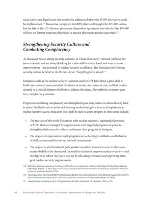 68 Preventing Nuclear Terrorism: Continuous Improvement or Dangerous Decline?
nical, safety, and legal issues that need to be addressed before the WIPP alternative could
be implemented.149
Russia has completed its MOX plant and brought the BN-800 online,
but the fate of the U.S.-Russian plutonium disposition agreement and whether the BN-800
will run on former weapons plutonium or reactor plutonium remain uncertain.150
Strengthening Security Culture and
Combating Complacency
As discussed below, strong security cultures, in which all security-relevant staff take the
issue seriously and are always looking for vulnerabilities to be fixed and ways to make
improvements—are essential to nuclear security excellence. The foundation of a strong
security culture is belief in the threat—never “forgetting to be afraid.”151
Initiatives such as the nuclear security summits and GICNT have done a great deal to
build international consensus that the threat of nuclear terrorism is real, and that nuclear
security is a critical element of efforts to address the threat. Nevertheless, in many quar-
ters, complacency remains.
Progress in combating complacency and strengthening security culture is extraordinarily hard
to assess. But that is no excuse for not focusing on the issue, given its crucial importance to
nuclear security success. Indicators that could be used to assess progress in these areas include:
•	 The fraction of the world’s locations with nuclear weapons, separated plutonium,
or HEU that are managed by organizations with targeted programs in place to
strengthen their security culture, and assess their progress in doing so.
•	 The degree of improvement such programs are achieving in attitudes and behavior
of staff, as measured in surveys and self-assessments.
•	 The degree to which national policymakers involved in nuclear security decisions
express belief in the threat and the need for action to improve nuclear security—and
the degree to which they back that up by allocating resources and approving strin-
gent nuclear security requirements.
149	 Oak Ridge National Laboratory, Final Report of the Plutonium Disposition Red Team (Oak Ridge, TN: Oak Ridge National
Laboratory, August 13, 2015), http://www.ucsusa.org/sites/default/files/attach/2015/08/final-pu-disposition-red-team-
report.pdf (accessed March 6, 2016).
150	 “Russia Launches Commercial MOX Fuel Fabrication Facility,”International Panel on Fissile Materials, September 28, 2015,
http://fissilematerials.org/blog/2015/09/russia_launches_commercia.html (accessed January 16, 2016).
151	 James Reason, Managing the Risks of Organizational Accidents (Aldershot, U.K.: Ashgate, 1997), p. 195.
 