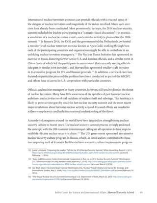 69Belfer Center for Science and International Affairs | Harvard Kennedy School
International nuclear terrorism exercises can provide officials with a visceral sense of
the dangers of nuclear terrorism and magnitude of the stakes involved. Many such exer-
cises have already been conducted. Most prominently, perhaps, the 2014 nuclear security
summit included the leaders participating in a “scenario-based discussion”—in essence,
a simulation of a nuclear terrorism event—and a similar activity is planned for the 2016
summit.152
In January 2016, the DOE and the government of the Netherlands co-hosted
a minister-level nuclear terrorism exercise known as Apex Gold, working through how
each of the participating countries and organizations might be able to contribute in an
unfolding nuclear terrorism emergency.153
The Nuclear Threat Initiative has sponsored an
exercise in Russia featuring former senior U.S. and Russian officials, and a similar event in
China (both of which led the participants to recommend that currently serving officials
take part in similar joint exercises), and Harvard has sponsored smaller-scale exercises
in its executive program for U.S. and Russian generals.154
In addition, a series of exercises
focused on particular pieces of the problem have been conducted as part of the GICNT,
and others have occurred in U.S. cooperation with particular countries.
Officials and nuclear managers in many countries, however, still tend to dismiss the threat
of nuclear terrorism. Many have little awareness of the specifics of past terrorist nuclear
ambitions and activities or of real incidents of nuclear theft and sabotage. That tendency is
likely to grow as time goes by since the last nuclear security summit and the most recent
major revelations about terrorist nuclear activity expand. Focused efforts are needed to
address complacency and build international understanding of the threat.
A number of programs around the world have been targeted on strengthening nuclear
security culture in recent years. The nuclear security summit process strongly endorsed
the concept, with the 2014 summit communiqué calling on all operators to take steps to
establish effective nuclear security culture.155
The U.S. government sponsored an extensive
nuclear security culture program in Russia, which, as noted earlier, contributed to Rosa-
tom requiring each of its major facilities to have a security culture improvement program
152	 Laura S. Holgate,“Preparing the Leaders’Path to the 2016 Nuclear Security Summit,”White House Blog, August 5, 2015,
https://www.whitehouse.gov/blog/2015/08/05/preparing-leaders-path-2016-nuclear-security-summit (accessed
February 11, 2016).
153	 “Apex Gold Discussion Fosters International Cooperation in Run-Up to 2016 Nuclear Security Summit”(Washington,
D.C.: National Nuclear Security Administration, February 1, 2016), http://nnsa.energy.gov/blog/apex-gold-discussion-
fosters-international-cooperation-run-2016-nuclear-security-summit (accessed March 6, 2016).
154	See Black Dawn: A Scenario Based Exercise (Washington, D.C.: Nuclear Threat Initiative and Center for Strategic and
International Studies, May 3, 2004), http://csis.org/files/media/csis/pubs/040503_blackdawn.pdf (accessed February 19,
2016).
155	 “The Hague Nuclear Security Summit Communiqué,”U.S. Department of State, March 25, 2014, http://www.state.gov/
documents/organization/237002.pdf (accessed February 10, 2016).
 