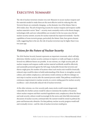 iBelfer Center for Science and International Affairs | Harvard Kennedy School
Executive Summary
The risk of nuclear terrorism remains very real. Measures to secure nuclear weapons and
the materials needed to make them are the most effective tools for reducing this risk.
Terrorist threats are constantly changing—as the dramatic rise of the Islamic State in
2014 makes clear. The job of improving security for nuclear weapons and weapons-usable
nuclear materials is never “done”—security must constantly evolve as the threat changes,
technologies shift, and new vulnerabilities are revealed. In the two years since the last
nuclear security summit, security for nuclear materials has improved modestly—but the
capabilities of some terrorist groups, particularly the Islamic State, have grown dramat-
ically, suggesting that in the net, the risk of nuclear terrorism may be higher than it was
two years ago.
Visions for the Future of Nuclear Security
The 2016 Nuclear Security Summit represents an important crossroads, which will help
determine whether nuclear security continues to improve or stalls and begins to decline.
Several very different futures are possible. At one extreme, on a high-security path, all
nuclear weapons and weapons-usable nuclear material worldwide would be effectively
and sustainably protected against the full range of plausible threats that terrorists and
thieves might pose; the number of locations where such stocks exist would be drastically
reduced; steps would be taken to build understanding of the threat, to strengthen security
culture, and combat complacency; and nations would continue an effective dialogue on
next steps in nuclear security after the summit process ended. That pathway would lead to
continuous improvement in nuclear security, in a never-ending quest for nuclear security
excellence—and a drastically reduced risk of nuclear terrorism.
At the other extreme, on a low-security path, many stocks would remain dangerously
vulnerable; few further actions would be taken to minimize the number of locations
where nuclear weapons and their essential ingredients exist; complacency about the threat
and weak security cultures would increasingly be the norm; and what little international
discussion of nuclear security continued after the summit would be mired in political dis-
putes and bureaucratic obstacles. On that pathway, nuclear security progress would stall
and eventually reverse—and the risks of nuclear terrorism would grow.
 