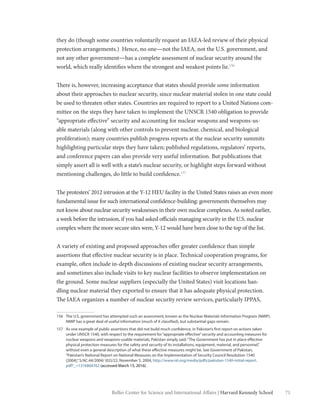 71Belfer Center for Science and International Affairs | Harvard Kennedy School
they do (though some countries voluntarily request an IAEA-led review of their physical
protection arrangements.) Hence, no one—not the IAEA, not the U.S. government, and
not any other government—has a complete assessment of nuclear security around the
world, which really identifies where the strongest and weakest points lie.156
There is, however, increasing acceptance that states should provide some information
about their approaches to nuclear security, since nuclear material stolen in one state could
be used to threaten other states. Countries are required to report to a United Nations com-
mittee on the steps they have taken to implement the UNSCR 1540 obligation to provide
“appropriate effective” security and accounting for nuclear weapons and weapons-us-
able materials (along with other controls to prevent nuclear, chemical, and biological
proliferation); many countries publish progress reports at the nuclear security summits
highlighting particular steps they have taken; published regulations, regulators’ reports,
and conference papers can also provide very useful information. But publications that
simply assert all is well with a state’s nuclear security, or highlight steps forward without
mentioning challenges, do little to build confidence.157
The protesters’ 2012 intrusion at the Y-12 HEU facility in the United States raises an even more
fundamental issue for such international confidence-building: governments themselves may
not know about nuclear security weaknesses in their own nuclear complexes. As noted earlier,
a week before the intrusion, if you had asked officials managing security in the U.S. nuclear
complex where the more secure sites were, Y-12 would have been close to the top of the list.
A variety of existing and proposed approaches offer greater confidence than simple
assertions that effective nuclear security is in place. Technical cooperation programs, for
example, often include in-depth discussions of existing nuclear security arrangements,
and sometimes also include visits to key nuclear facilities to observe implementation on
the ground. Some nuclear suppliers (especially the United States) visit locations han-
dling nuclear material they exported to ensure that it has adequate physical protection.
The IAEA organizes a number of nuclear security review services, particularly IPPAS,
156	 The U.S. government has attempted such an assessment, known as the Nuclear Materials Information Program (NMIP).
NMIP has a great deal of useful information (much of it classified), but substantial gaps remain.
157	 As one example of public assertions that did not build much confidence, in Pakistan’s first report on actions taken
under UNSCR 1540, with respect to the requirement for“appropriate effective”security and accounting measures for
nuclear weapons and weapons-usable materials, Pakistan simply said:“The Government has put in place effective
physical protection measures for the safety and security of its installations, equipment, material, and personnel,”
without even a general description of what these effective measures might be. See Government of Pakistan,
“Pakistan’s National Report on National Measures on the Implementation of Security Council Resolution 1540
(2004),”S/AC.44/2004/ (02)/22, November 5, 2004, http://www.nti.org/media/pdfs/pakistan-1540-initial-report.
pdf?_=1316804762 (accessed March 15, 2016).
 
