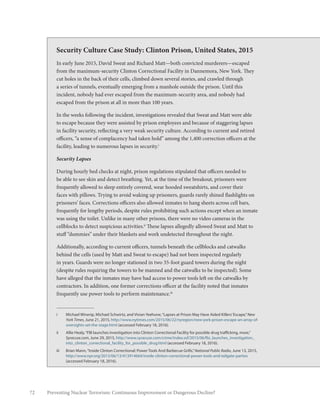 72 Preventing Nuclear Terrorism: Continuous Improvement or Dangerous Decline?
Security Culture Case Study: Clinton Prison, United States, 2015
In early June 2015, David Sweat and Richard Matt—both convicted murderers—escaped
from the maximum-security Clinton Correctional Facility in Dannemora, New York. They
cut holes in the back of their cells, climbed down several stories, and crawled through
a series of tunnels, eventually emerging from a manhole outside the prison. Until this
incident, nobody had ever escaped from the maximum-security area, and nobody had
escaped from the prison at all in more than 100 years.
In the weeks following the incident, investigations revealed that Sweat and Matt were able
to escape because they were assisted by prison employees and because of staggering lapses
in facility security, reflecting a very weak security culture. According to current and retired
officers, “a sense of complacency had taken hold” among the 1,400 correction officers at the
facility, leading to numerous lapses in security.i
Security Lapses
During hourly bed checks at night, prison regulations stipulated that officers needed to
be able to see skin and detect breathing. Yet, at the time of the breakout, prisoners were
frequently allowed to sleep entirely covered, wear hooded sweatshirts, and cover their
faces with pillows. Trying to avoid waking up prisoners, guards rarely shined flashlights on
prisoners’ faces. Corrections officers also allowed inmates to hang sheets across cell bars,
frequently for lengthy periods, despite rules prohibiting such actions except when an inmate
was using the toilet. Unlike in many other prisons, there were no video cameras in the
cellblocks to detect suspicious activities.ii
These lapses allegedly allowed Sweat and Matt to
stuff “dummies” under their blankets and work undetected throughout the night.
Additionally, according to current officers, tunnels beneath the cellblocks and catwalks
behind the cells (used by Matt and Sweat to escape) had not been inspected regularly
in years. Guards were no longer stationed in two 35-foot guard towers during the night
(despite rules requiring the towers to be manned and the catwalks to be inspected). Some
have alleged that the inmates may have had access to power tools left on the catwalks by
contractors. In addition, one former corrections officer at the facility noted that inmates
frequently use power tools to perform maintenance.iii
i	 Michael Winerip, Michael Schwirtz, and Vivian Yeehune,“Lapses at Prison May Have Aided Killers’Escape,”New
York Times, June 21, 2015, http://www.nytimes.com/2015/06/22/nyregion/new-york-prison-escape-an-array-of-
oversights-set-the-stage.html (accessed February 18, 2016).
ii	 Allie Healy,“FBI launches investigation into Clinton Correctional Facility for possible drug trafficking, more,”
Syracuse.com, June 29, 2015, http://www.syracuse.com/crime/index.ssf/2015/06/fbi_launches_investigation_
into_clinton_correctional_facility_for_possible_drug.html (accessed February 18, 2016).
iii	 Brian Mann,“Inside Clinton Correctional: Power Tools And Barbecue Grills,”National Public Radio, June 13, 2015,
http://www.npr.org/2015/06/13/413914664/inside-clinton-correctional-power-tools-and-tailgate-parties
(accessed February 18, 2016).
 
