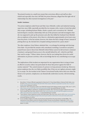 73Belfer Center for Science and International Affairs | Harvard Kennedy School
The prison’s location in a small town meant that corrections officers and staff are often
related and especially close-knit. Jeff Hall, the prison historian, alleged that this tight web of
relationships has often stymied investigations in the past.iv
Insider Assistance
Two prison employees aided Sweat and Matt. Joyce Mitchell, a tailor and industrial training
supervisor since 2008, reportedly provided the two inmates with a variety of tools that aided
their escape, including hacksaw blades, chisels, a punch, and a screwdriver bit.v
Mitchell
had developed a romantic relationship with one of the prisoners and told investigators that
she was supposed to pick up the prisoners and, after they killed her husband (Lyle Mitchell,
also an employee at the prison), drive them to a destination approximately seven hours away
from the prison. At the last minute, however, she claims she had a change of heart. Instead of
picking them up, she checked into a hospital seeking treatment for a panic attack.vi
The other employee, Gene Palmer, admitted that—in exchange for paintings and drawings
from Matt—he provided the inmates with contraband, including a screwdriver and pliers,
passed frozen meat to them from Mitchell (which Palmer asserts he did not know contained
a hacksaw), and granted Sweat access to the catwalk behind his cell—which he and Matt
later used to escape.vii
Palmer claims, however, that he was trading these favors for useful
information on prisoner activities, with no knowledge that he was contributing to an escape
plot.
The implications of this incident are important for any organization that is trying to foster
an effective security culture, but particularly for those that protect against the theft of
nuclear material.viii
The central mission of a prison is to keep prisoners locked up. Moreover,
prison employees face the very likely possibility that, if they are not vigilant, prisoners might
try to escape. Yet, the incident at the Clinton Correctional Facility shows that even when the
threat is ever-present, complacency can dramatically undermine security, with devastating
results.
iv	 Brian Mann,“A Dozen Officials Suspended As Probe Into N.Y. Prison Break Widens,”National Public Radio, June
30, 2015, http://www.npr.org/2015/06/30/418915785/a-dozen-officials-suspended-as-probe-into-n-y-prison-
break-widens (February 18, 2016).
v	 Faith Karimi,“New York prison worker Joyce Mitchell charged with helping inmates escape,”CNN, June 13, 2015,
http://www.cnn.com/2015/06/13/us/new-york-prison-break/ (accessed February 18, 2016).
vi	 Susanne Craig, William K. Rashbaum, and Benhamin Mueller,“New York Prison Escapee Traded Art for Favors
From a Guard,”New York Times, June 25, 2015, http://www.nytimes.com/2015/06/26/nyregion/corrections-
officer-new-york-prison-escape.html?_r=0 (accessed February 18, 2016).
vii	 “Gene Palmer’s Sworn Statement to New York State Police,”New York Times, June 25, 2015, http://www.nytimes.
com/interactive/2015/06/25/nyregion/document-gene-palmer-statement-to-new-york-state-police.html
(accessed February 18, 2016).
viii	 For an excellent analysis of nuclear security lessons learned from the prison break, see Kate Miller,“The
Dannemora Prison Break: Lessons for Nuclear Facilities,”Nuclear Security Matters, September 9, 2015, http://
nuclearsecuritymatters.belfercenter.org/blog/dannemora-prison-break-lessons-nuclear-facilities (accessed
March 15, 2016).
 