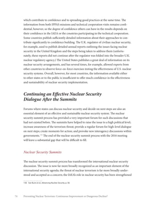 74 Preventing Nuclear Terrorism: Continuous Improvement or Dangerous Decline?
which contribute to confidence and to spreading good practices at the same time. The
information from both IPPAS missions and technical cooperation visits remains confi-
dential, however, so the degree of confidence others can have in the results depends on
their confidence in the IAEA or the countries participating in the technical cooperation.
Some countries publish sufficiently detailed information about their approaches to con-
tribute significantly to confidence building. The U.K. regulator of civilian nuclear security,
for example, used to publish detailed annual reports outlining the issues facing nuclear
security in the United Kingdom and the steps being taken to address them (unfortu-
nately, these reports did not continue after the regulator was folded into the broader U.K.
nuclear regulatory agency.) The United States publishes a great deal of information on its
nuclear security arrangements, and has several times, for example, allowed experts from
other countries to observe force-on-force exercises testing the effectiveness of U.S. nuclear
security systems. Overall, however, for most countries, the information available either
to other states or to the public is insufficient to offer much confidence in the effectiveness
and sustainability of nuclear security implementation.
Continuing an Effective Nuclear Security
Dialogue After the Summits
Forums where states can discuss nuclear security and decide on next steps are also an
essential element of an effective and sustainable nuclear security system. The nuclear
security summit process has provided a very important forum for such discussions that
had not existed before. The summits have helped to raise the issue to a high political level;
increase awareness of the terrorism threat; provide a regular forum for high-level dialogue
on next steps; create moments for action; and provoke new interagency discussions within
governments.158
The end of the nuclear security summit process with the 2016 meeting
will leave a substantial gap that will be difficult to fill.
Nuclear Security Summits
The nuclear security summit process has transformed the international nuclear security
discussion. The issue is now far more broadly recognized as an important element of the
international security agenda; the threat of nuclear terrorism is far more broadly under-
stood and accepted as a concern; the IAEA’s role in nuclear security has been strengthened
158	 See Bunn et al., Advancing Nuclear Security, p. 58.
 