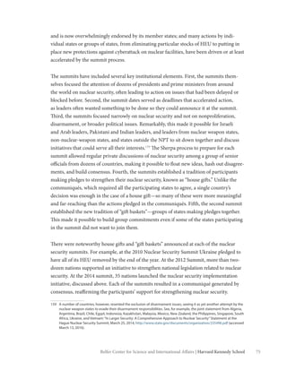75Belfer Center for Science and International Affairs | Harvard Kennedy School
and is now overwhelmingly endorsed by its member states; and many actions by indi-
vidual states or groups of states, from eliminating particular stocks of HEU to putting in
place new protections against cyberattack on nuclear facilities, have been driven or at least
accelerated by the summit process.
The summits have included several key institutional elements. First, the summits them-
selves focused the attention of dozens of presidents and prime ministers from around
the world on nuclear security, often leading to action on issues that had been delayed or
blocked before. Second, the summit dates served as deadlines that accelerated action,
as leaders often wanted something to be done so they could announce it at the summit.
Third, the summits focused narrowly on nuclear security and not on nonproliferation,
disarmament, or broader political issues. Remarkably, this made it possible for Israeli
and Arab leaders, Pakistani and Indian leaders, and leaders from nuclear weapon states,
non-nuclear-weapon states, and states outside the NPT to sit down together and discuss
initiatives that could serve all their interests.159
The Sherpa process to prepare for each
summit allowed regular private discussions of nuclear security among a group of senior
officials from dozens of countries, making it possible to float new ideas, hash out disagree-
ments, and build consensus. Fourth, the summits established a tradition of participants
making pledges to strengthen their nuclear security, known as “house gifts.” Unlike the
communiqués, which required all the participating states to agree, a single country’s
decision was enough in the case of a house gift—so many of these were more meaningful
and far-reaching than the actions pledged in the communiqués. Fifth, the second summit
established the new tradition of “gift baskets”—groups of states making pledges together.
This made it possible to build group commitments even if some of the states participating
in the summit did not want to join them.
There were noteworthy house gifts and “gift baskets” announced at each of the nuclear
security summits. For example, at the 2010 Nuclear Security Summit Ukraine pledged to
have all of its HEU removed by the end of the year. At the 2012 Summit, more than two-
dozen nations supported an initiative to strengthen national legislation related to nuclear
security. At the 2014 summit, 35 nations launched the nuclear security implementation
initiative, discussed above. Each of the summits resulted in a communiqué generated by
consensus, reaffirming the participants’ support for strengthening nuclear security.
159	 A number of countries, however, resented the exclusion of disarmament issues, seeing it as yet another attempt by the
nuclear weapon states to evade their disarmament responsibilities. See, for example, the joint statement from Algeria,
Argentina, Brazil, Chile, Egypt, Indonesia, Kazakhstan, Malaysia, Mexico, New Zealand, the Philippines, Singapore, South
Africa, Ukraine, and Vietnam:“In Larger Security: A Comprehensive Approach to Nuclear Security”Statement at the
Hague Nuclear Security Summit, March 25, 2014, http://www.state.gov/documents/organization/235496.pdf (accessed
March 13, 2016).
 