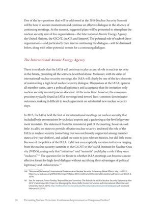 76 Preventing Nuclear Terrorism: Continuous Improvement or Dangerous Decline?
One of the key questions that will be addressed at the 2016 Nuclear Security Summit
will be how to sustain momentum and continue an effective dialogue in the absence of
continuing meetings. At the summit, suggested plans will be presented to strengthen the
nuclear security role of five organizations—the International Atomic Energy Agency,
the United Nations, the GICNT, the GP, and Interpol. The potential role of each of these
organizations—and particularly their role in continuing the dialogue—will be discussed
below, along with other potential venues for a continuing dialogue.
The International Atomic Energy Agency
There is no doubt that the IAEA will continue to play a central role in nuclear security
in the future, providing all the services described above. Moreover, with its series of
international nuclear security meetings, the IAEA will clearly be one of the key elements
of maintaining a high-level nuclear security dialogue. Discussions at the IAEA, open to
all member states, carry a political legitimacy and acceptance that the invitation-only
nuclear security summit process does not. At the same time, however, the consensus
processes typically found at IAEA meetings tend toward least-common-denominator
outcomes, making it difficult to reach agreement on substantial new nuclear security
steps.
In 2013, the IAEA held the first of its international meetings on nuclear security that
included both presentations by technical experts and a gathering at the level of govern-
ment ministers. The statement from the ministerial part of the meeting, however, said
little: it called on states to provide effective nuclear security, endorsed the role of the
IAEA in nuclear security (something that was not broadly supported among member
states a few years before), and called on states to join relevant treaties, but did little more.
Because of the politics of the IAEA, it did not even explicitly mention initiatives ranging
from the nuclear security summits to the GICNT to the World Institute for Nuclear Secu-
rity (WINS), saying only that “initiatives” and “summits” could play a role if they were
“inclusive.”160
The question for the future is whether IAEA meetings can become a more
effective forum for high-level dialogue without sacrificing their advantages of political
legitimacy and inclusiveness.161
160	 “Ministerial Declaration”(International Conference on Nuclear Security: Enhancing Global Efforts, July 1–5 2013),
http://www-pub.iaea.org/MTCD/Meetings/PDFplus/2013/cn203/cn203MinisterialDeclaration.pdf (accessed March 8,
2014).
161	 See, for example, Trevor Findlay,“Beyond Nuclear Summitry: The Role of the IAEA in Nuclear Security Diplomacy after
2016”(Cambridge, MA: Project on Managing the Atom, Belfer Center for Science and International Affairs Harvard
University, March, 2014), http://belfercenter.hks.harvard.edu/files/beyondnuclearsummitryfullpaper.pdf (accessed
February 10, 2016).
 
