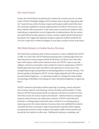 77Belfer Center for Science and International Affairs | Harvard Kennedy School
The United Nations
To date, the United Nations has played only a modest role in nuclear security. As noted
earlier, UNSCR 1540 legally obligates all UN member states to provide “appropriate effec-
tive” security for any stocks of nuclear weapons and weapons-usable material they have.
The committee established to monitor implementation of UNSCR 1540 now has a man-
date to identify “effective practices” in the various areas covered by the resolution, and is
undertaking a comprehensive review of approaches to implementation. But the commit-
tee’s small staff and modest expertise in nuclear security, coupled with the limited role it
has played so far, suggest that significant changes in approach would be needed for the
UN to be a major focus of effective dialogue on next steps in nuclear security in the future.
The Global Initiative to Combat Nuclear Terrorism
The United States and Russia, both of whom remain the co-chairs, established the GICNT
in 2006. As of early 2016, GICNT had 86 participating states, including eight of the nine
states that possess nuclear weapons (all but North Korea) and all but a few of the other
states with weapons-usable nuclear material on their soil. GICNT is open to any state
willing to commit to its principles. It also includes five observer organizations. GICNT’s
flexible approaches have made it possible to reach agreement in various areas, from
strengthening emergency preparedness to developing guidance on nuclear forensics. (The
forensics guidance developed in GICNT was later largely adopted by the IAEA, giving it
increased political legitimacy—an interesting example of a strategy that could combine
the advantages of flexibility in developing new ideas with political legitimacy in approving
them.)
GICNT’s statement of principles includes improving “accounting, control, and protec-
tion of nuclear material” and enhancing “security of civilian nuclear facilities.” To date,
however, GICINT has focused primarily on responses to the threat of nuclear terrorism
other than security for nuclear weapons and materials—radiation detection, emergency
response, nuclear forensics, law enforcement, and more. GICNT’s work takes place
primarily in working groups on particular topics, and there is no working group on
improving security for nuclear materials. In essence, those who established the initiative
concluded that there was already a range of international cooperative efforts targeted
on improving security for nuclear weapons and weapons-usable nuclear material, and
focused the new initiative in other areas. “Multilateral conferences, workshops, and
 