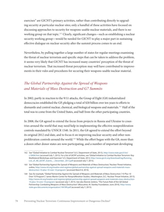 78 Preventing Nuclear Terrorism: Continuous Improvement or Dangerous Decline?
exercises” are GICNT’s primary activities, rather than contributing directly to upgrad-
ing security at particular nuclear sites; only a handful of these activities have focused on
discussing approaches to security for weapons-usable nuclear materials, and there is no
working group on that topic.162
Clearly, significant changes—such as establishing a nuclear
security working group—would be needed for GICNT to play a major part in sustaining
effective dialogue on nuclear security after the summit process comes to an end.
Nevertheless, by pulling together a large number of states for regular meetings examining
the threat of nuclear terrorism and specific steps that can be taken to address the problem,
it seems very likely that GICNT has increased many countries’ perception of the threat of
nuclear terrorism. That increased threat perception may well have contributed to improve-
ments in their rules and procedures for securing their weapons-usable nuclear material.
The Global Partnership Against the Spread of Weapons
and Materials of Mass Destruction and G7 Summits
In 2002, partly in reaction to the 9/11 attacks, the Group of Eight (G8) industrialized
democracies established the GP, pledging a total of $20 billion over ten years to efforts to
dismantle and control nuclear, chemical, and biological weapons and materials.163
Half of the
total was to come from the United States, and half from the other participating countries.
In 2008, the G8 agreed to extend the focus from projects in Russia and Ukraine to coun-
tries around the world that may need help in implementing the effective nonproliferation
controls mandated by UNSCR 1540. In 2011, the G8 agreed to extend the effort beyond
its original 2012 end date, and to focus it on improving nuclear security and other non-
proliferation controls around the world.164
While the effort began with the G8, more than
a dozen other donor states are now participating, and a number of important developing
162	 See“Global Initiative to Combat Nuclear Terrorism”(U.S. Department of State, 2013), http://www.state.gov/t/isn/
c18406.htm (accessed July 7, 2015). For a list of GICNT activities, see“Global Initiative to Combat Nuclear Terrorism: Key
Multilateral Workshops and Exercises”U.S. Department of State, 2012, http://www.gicnt.org/download/iag/Running_
List_of_All_GICNT_Events_-_December_2013.pdf (accessed July 7, 2015).
163	 See“Global Partnership Against the Spread of Weapons and Materials of Mass Destruction,”Nuclear Threat Initiative,
online, http://www.nti.org/treaties-and-regimes/global-partnership-against-spread-weapons-and-materials-mass-
destruction-10-plus-10-over-10-program/ (accessed March 8, 2014).
164	 See, for example,“Global Partnership Against the Spread of Weapons and Materials of Mass Destruction (‘10 Plus 10
Over 10 Program’),”James Martin Center for Nonproliferation Studies, (Washington, D.C.: Nuclear Threat Initiative, 2013),
http://www.nti.org/treaties-and-regimes/global-partnership-against-spread-weapons-and-materials-mass-destruction-
10-plus-10-over-10-program/ (accessed July 7, 2015). See also Bonnie Jenkins,“The Future Role of the G8 Global
Partnership: Combating Weapons of Mass Destruction”(Muscatine, IA: Stanley Foundation, June 2010), http://www.
state.gov/documents/organization/184789.pdf (accessed July 7, 2015).
 