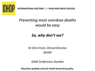 INTERNATIONAL DOCTORS FOR HEALTHIER DRUG POLICIES
Preventing most overdose deaths
would be easy
So, why don’t we?
Dr Chris Ford, Clinical Director
IDHDP
ISAM Conference Dundee
Physicians globally unite for health based drug policy
 