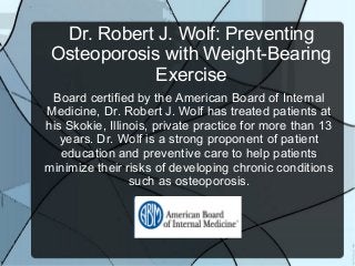 Dr. Robert J. Wolf: Preventing
 Osteoporosis with Weight-Bearing
             Exercise
 Board certified by the American Board of Internal
Medicine, Dr. Robert J. Wolf has treated patients at
his Skokie, Illinois, private practice for more than 13
   years. Dr. Wolf is a strong proponent of patient
   education and preventive care to help patients
minimize their risks of developing chronic conditions
                 such as osteoporosis.
 