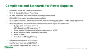 161616Confidential and Proprietary | Littelfuse, Inc. © 2018 16
Compliance and Standards for Power Supplies
 USB Type-C Cable and Connector Specification
 UL 1310 Standard for Class 2 Power Units
 UL 9990 Information and Communication Technology Power Cables
 IEC 60950-1 Information Technology Equipment Safety
 IEC 62368-1 Audio/video, information and communication technology equipment – Part 1: Safety requirements
 Mandatory efficiency requirements for supplies sold into various regions around the world
− Europe: Code of Conduct version 5
− USA: Department of Energy version VI
− China: National Development and Reform Commissions, “NDRC”
− Korea: Minimum Energy Performance Standards
− Israel: SI-4664.2
− India: Bureau of Energy Efficiency
 Electrostatic discharges to IEC 61000-4-2
 Fast Transient Burst Test to IEC 61000-4-4
 Fast Transient Surge Test to IEC 61000-4-5
 