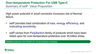 171717Confidential and Proprietary | Littelfuse, Inc. © 2018 17
Over-temperature Protection For USB Type-C
Summary of setP Value Proposition
Reliable protection from World’s #1 circuit protection company
High power potential in small connector increases risk of thermal
failure.
 setP provides best combination of size, energy efficiency, and
indicating sensitivity.
 setP comes from PolySwitch family of products which have been
relied upon for over-temperature protection over 35 billion times.
 