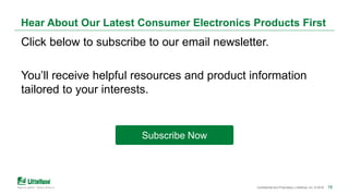 18Confidential and Proprietary | Littelfuse, Inc. © 2018 18
Hear About Our Latest Consumer Electronics Products First
Click below to subscribe to our email newsletter.
You’ll receive helpful resources and product information
tailored to your interests.
Subscribe Now
 