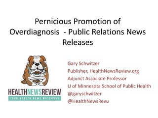 Pernicious Promotion of
Overdiagnosis - Public Relations News
Releases
Gary Schwitzer
Publisher, HealthNewsReview.org
Adjunct Associate Professor
U of Minnesota School of Public Health
@garyschwitzer
@HealthNewsRevu
 