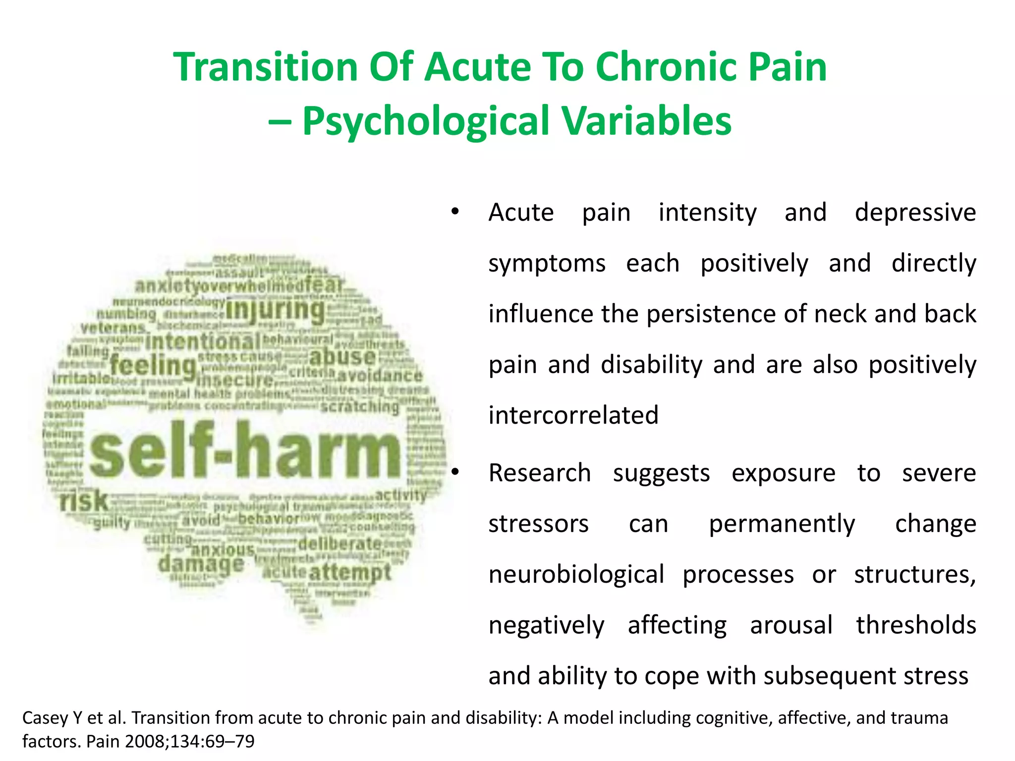 Transition Of Acute To Chronic Pain
                        – Psychological Variables
                                                      • Acute pain intensity and depressive
                                                           symptoms each positively and directly
                                                           influence the persistence of neck and back
                                                           pain and disability and are also positively
                                                           intercorrelated

                                                      • Research suggests exposure to severe
                                                           stressors         can        permanently             change
                                                           neurobiological processes or structures,
                                                           negatively affecting arousal thresholds
                                                           and ability to cope with subsequent stress
Casey Y et al. Transition from acute to chronic pain and disability: A model including cognitive, affective, and trauma
factors. Pain 2008;134:69–79
 