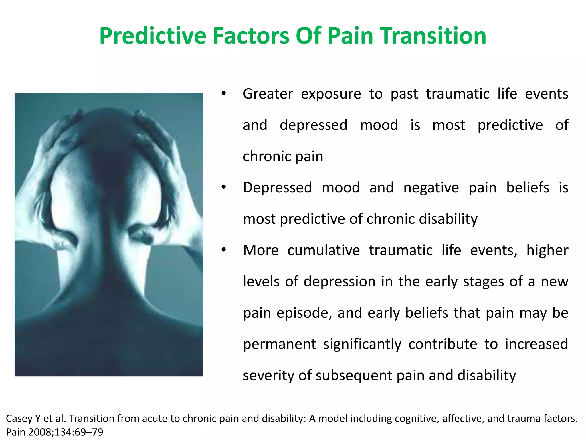 Predictive Factors Of Pain Transition

                                                • Greater exposure to past traumatic life events
                                                    and depressed mood is most predictive of
                                                    chronic pain
                                                • Depressed mood and negative pain beliefs is
                                                    most predictive of chronic disability
                                                • More cumulative traumatic life events, higher
                                                    levels of depression in the early stages of a new
                                                    pain episode, and early beliefs that pain may be
                                                    permanent significantly contribute to increased
                                                    severity of subsequent pain and disability

Casey Y et al. Transition from acute to chronic pain and disability: A model including cognitive, affective, and trauma factors.
Pain 2008;134:69–79
 