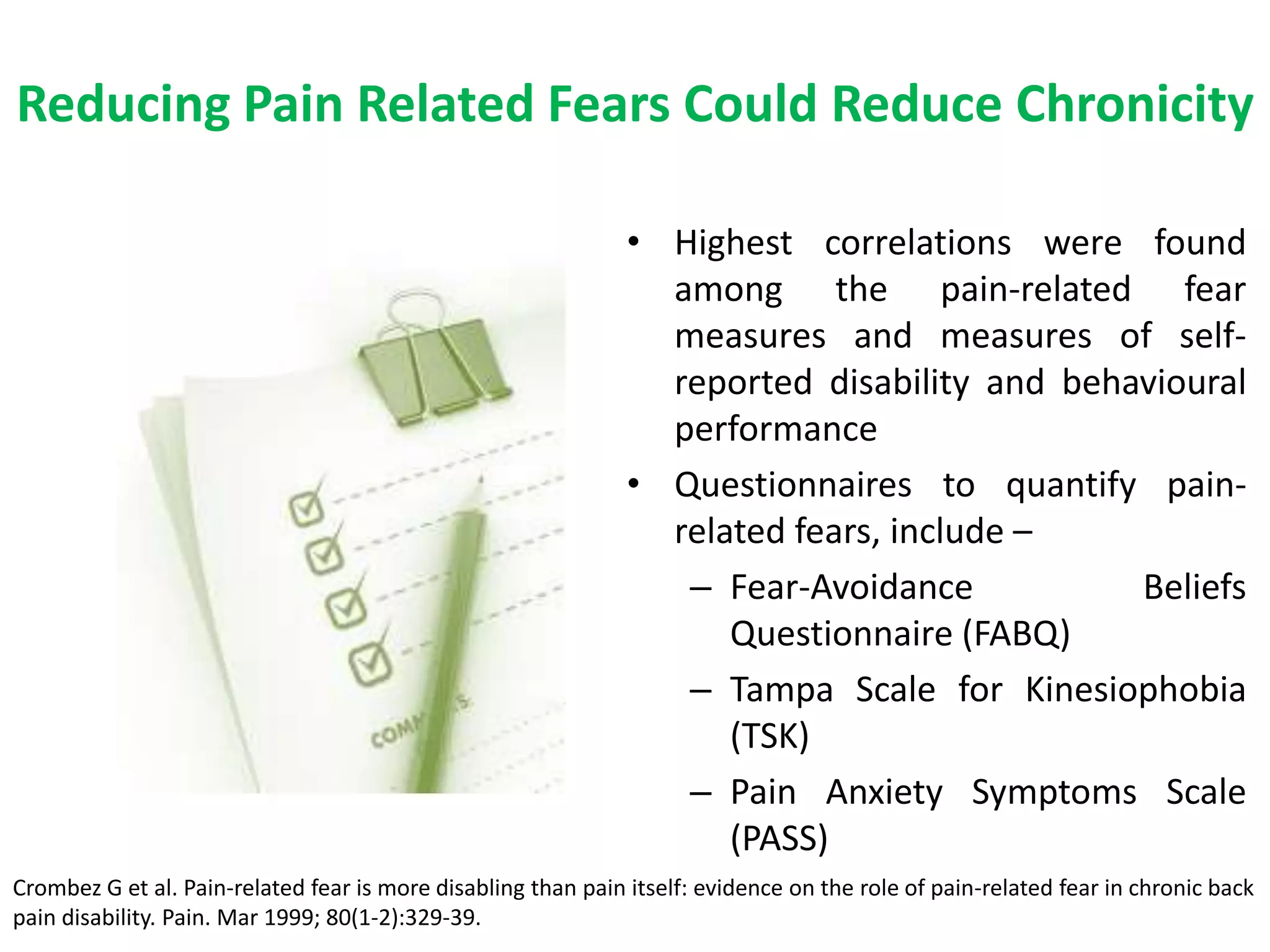 Reducing Pain Related Fears Could Reduce Chronicity

                                                               • Highest correlations were found
                                                                 among the pain-related fear
                                                                 measures and measures of self-
                                                                 reported disability and behavioural
                                                                 performance
                                                               • Questionnaires to quantify pain-
                                                                 related fears, include –
                                                                  – Fear-Avoidance           Beliefs
                                                                     Questionnaire (FABQ)
                                                                  – Tampa Scale for Kinesiophobia
                                                                     (TSK)
                                                                  – Pain Anxiety Symptoms Scale
                                                                     (PASS)
Crombez G et al. Pain-related fear is more disabling than pain itself: evidence on the role of pain-related fear in chronic back
pain disability. Pain. Mar 1999; 80(1-2):329-39.
 
