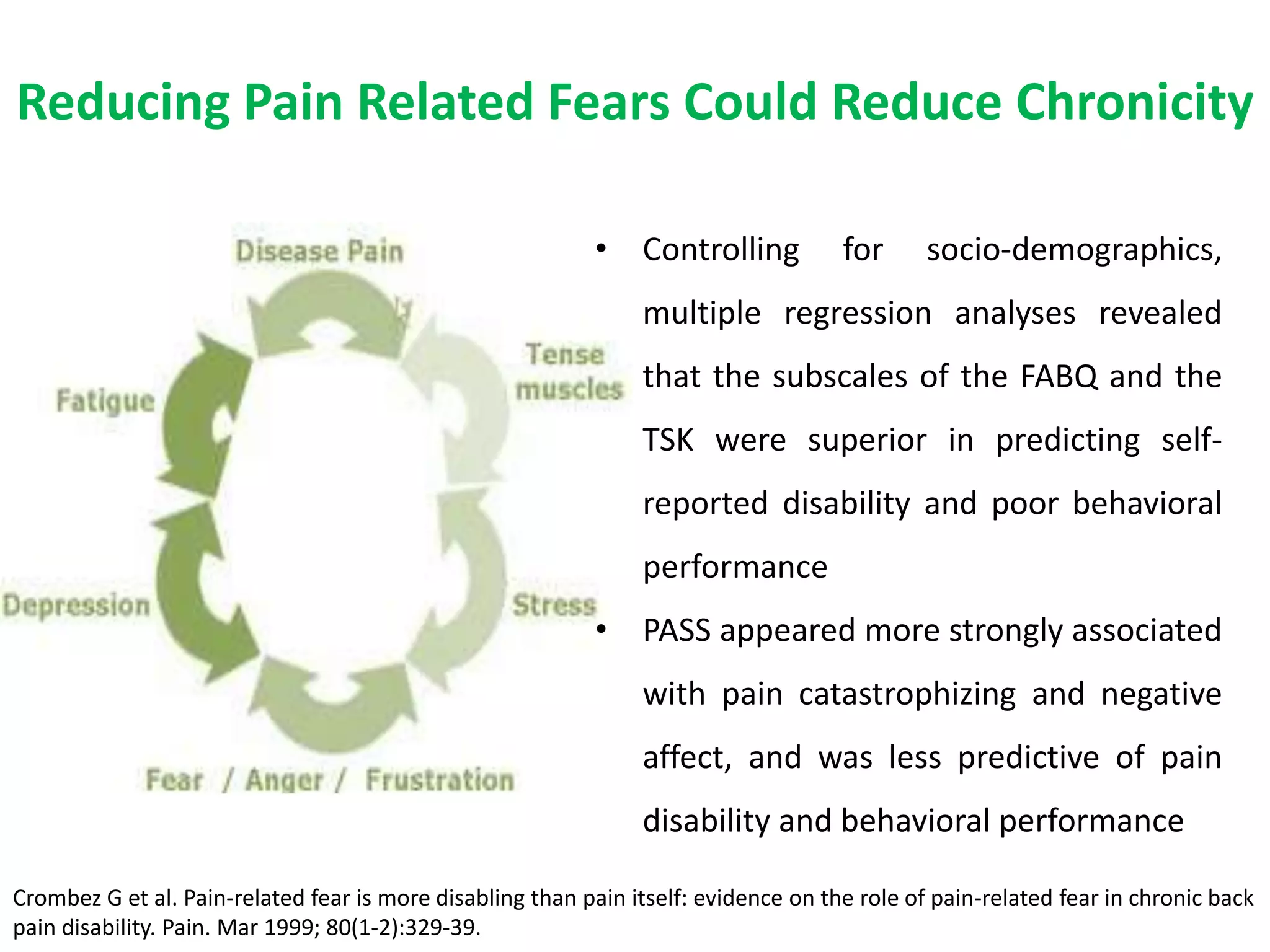 Reducing Pain Related Fears Could Reduce Chronicity

                                                            • Controlling            for      socio-demographics,
                                                                multiple regression analyses revealed
                                                                that the subscales of the FABQ and the
                                                                TSK were superior in predicting self-
                                                                reported disability and poor behavioral
                                                                performance
                                                            • PASS appeared more strongly associated
                                                                with pain catastrophizing and negative
                                                                affect, and was less predictive of pain
                                                                disability and behavioral performance

Crombez G et al. Pain-related fear is more disabling than pain itself: evidence on the role of pain-related fear in chronic back
pain disability. Pain. Mar 1999; 80(1-2):329-39.
 