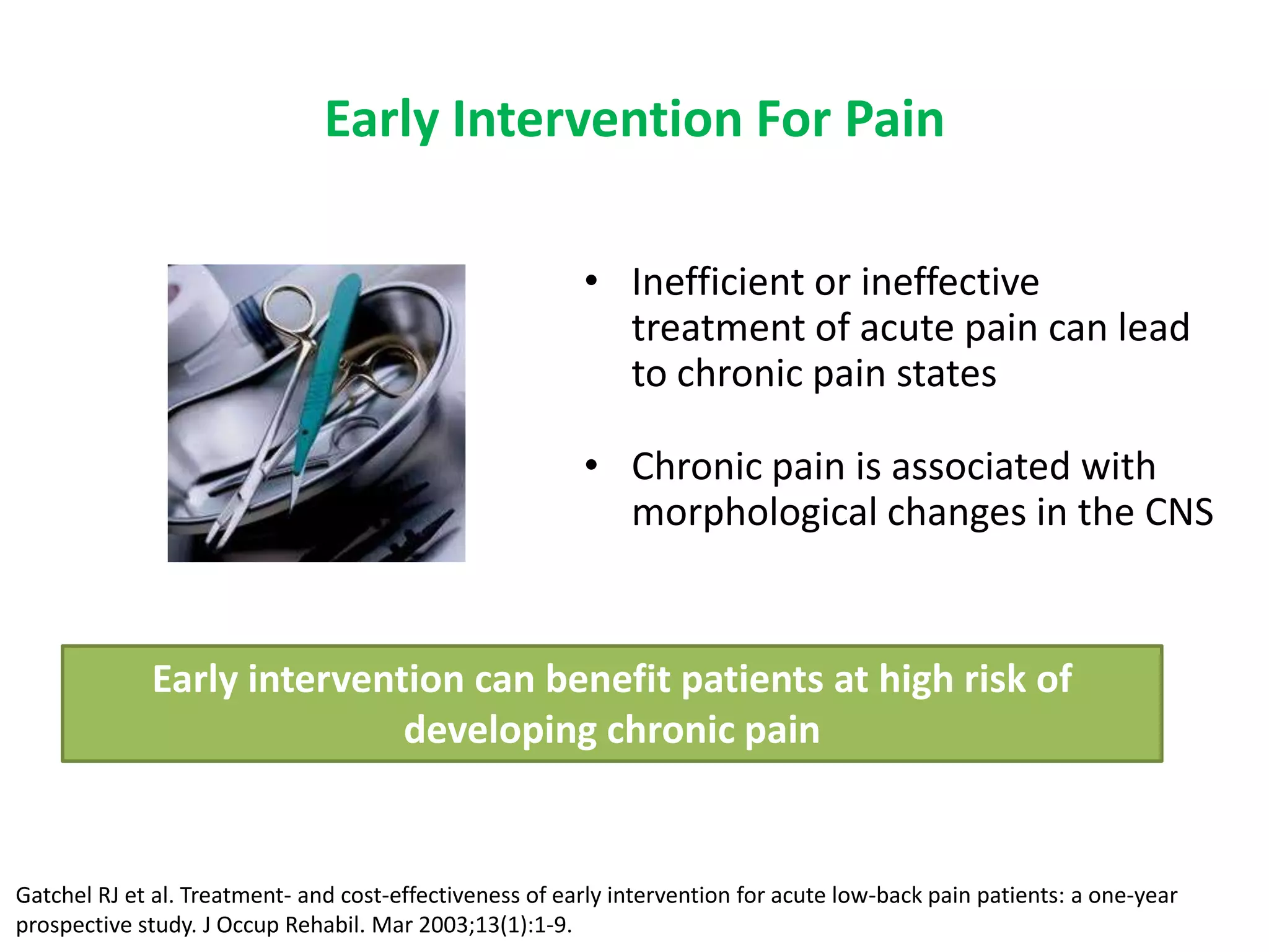 Early Intervention For Pain

                                                         • Inefficient or ineffective
                                                           treatment of acute pain can lead
                                                           to chronic pain states

                                                         • Chronic pain is associated with
                                                           morphological changes in the CNS


             Early intervention can benefit patients at high risk of
                            developing chronic pain


Gatchel RJ et al. Treatment- and cost-effectiveness of early intervention for acute low-back pain patients: a one-year
prospective study. J Occup Rehabil. Mar 2003;13(1):1-9.
 