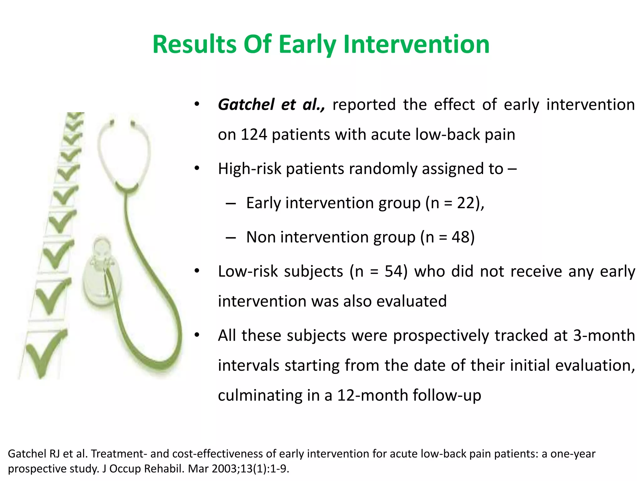 Results Of Early Intervention
                                     • Gatchel et al., reported the effect of early intervention
                                          on 124 patients with acute low-back pain
                                     • High-risk patients randomly assigned to –
                                           – Early intervention group (n = 22),
                                           – Non intervention group (n = 48)
                                     • Low-risk subjects (n = 54) who did not receive any early
                                          intervention was also evaluated
                                     • All these subjects were prospectively tracked at 3-month
                                          intervals starting from the date of their initial evaluation,
                                          culminating in a 12-month follow-up


Gatchel RJ et al. Treatment- and cost-effectiveness of early intervention for acute low-back pain patients: a one-year
prospective study. J Occup Rehabil. Mar 2003;13(1):1-9.
 