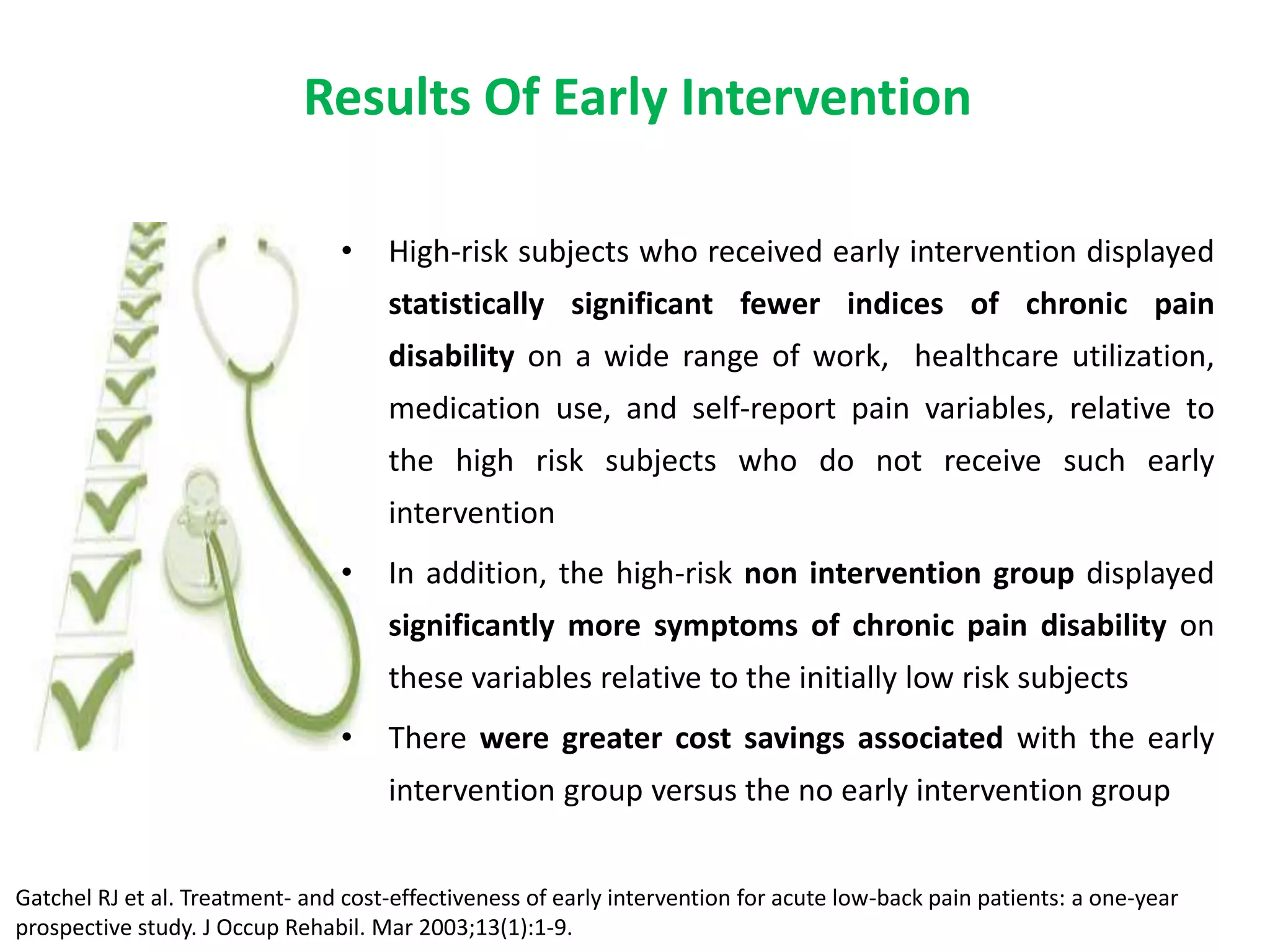 Results Of Early Intervention

                                 •   High-risk subjects who received early intervention displayed
                                     statistically significant fewer indices of chronic pain
                                     disability on a wide range of work, healthcare utilization,
                                     medication use, and self-report pain variables, relative to
                                     the high risk subjects who do not receive such early
                                     intervention
                                 •   In addition, the high-risk non intervention group displayed
                                     significantly more symptoms of chronic pain disability on
                                     these variables relative to the initially low risk subjects
                                 •   There were greater cost savings associated with the early
                                     intervention group versus the no early intervention group


Gatchel RJ et al. Treatment- and cost-effectiveness of early intervention for acute low-back pain patients: a one-year
prospective study. J Occup Rehabil. Mar 2003;13(1):1-9.
 