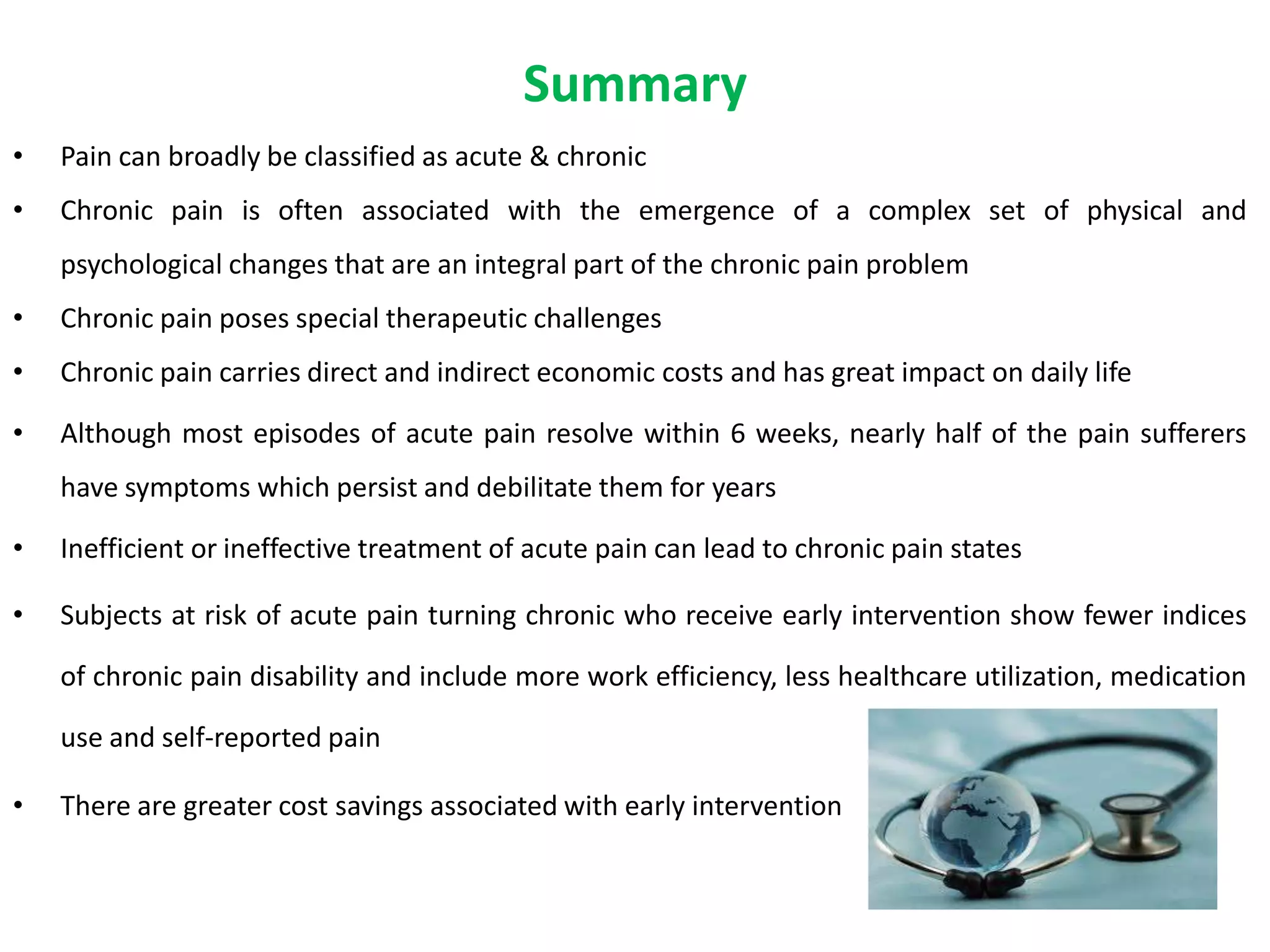 Summary
•   Pain can broadly be classified as acute & chronic
•   Chronic pain is often associated with the emergence of a complex set of physical and
    psychological changes that are an integral part of the chronic pain problem
•   Chronic pain poses special therapeutic challenges
•   Chronic pain carries direct and indirect economic costs and has great impact on daily life

•   Although most episodes of acute pain resolve within 6 weeks, nearly half of the pain sufferers
    have symptoms which persist and debilitate them for years

•   Inefficient or ineffective treatment of acute pain can lead to chronic pain states

•   Subjects at risk of acute pain turning chronic who receive early intervention show fewer indices

    of chronic pain disability and include more work efficiency, less healthcare utilization, medication

    use and self-reported pain

•   There are greater cost savings associated with early intervention
 