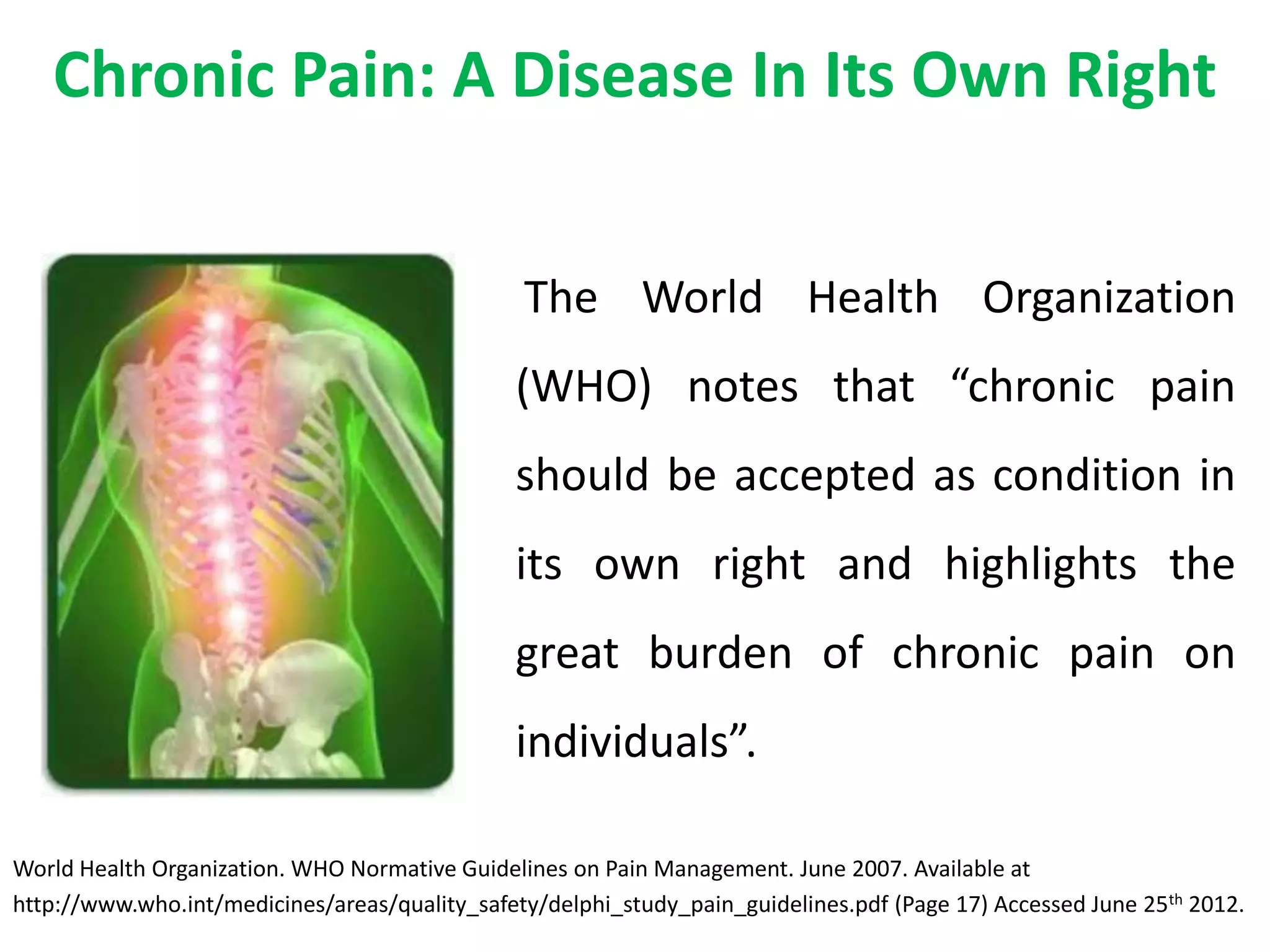 Chronic Pain: A Disease In Its Own Right


                                                The World Health Organization
                                               (WHO) notes that “chronic pain
                                               should be accepted as condition in
                                               its own right and highlights the
                                               great burden of chronic pain on
                                               individuals”.

World Health Organization. WHO Normative Guidelines on Pain Management. June 2007. Available at
http://www.who.int/medicines/areas/quality_safety/delphi_study_pain_guidelines.pdf (Page 17) Accessed June 25th 2012.
 