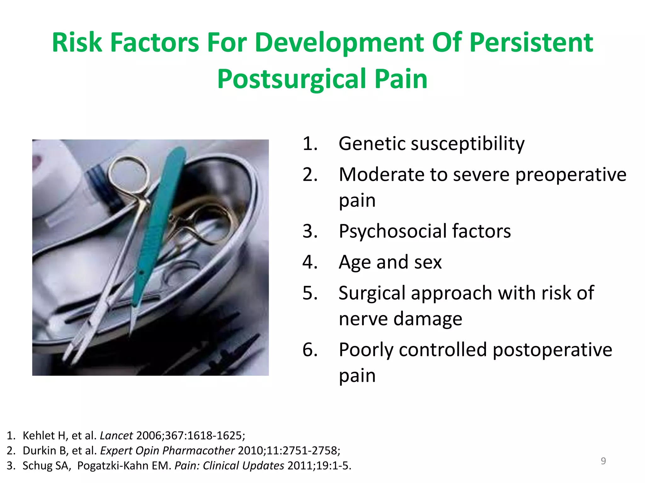 Risk Factors For Development Of Persistent
                      Postsurgical Pain

                                                        1. Genetic susceptibility
                                                        2. Moderate to severe preoperative
                                                           pain
                                                        3. Psychosocial factors
                                                        4. Age and sex
                                                        5. Surgical approach with risk of
                                                           nerve damage
                                                        6. Poorly controlled postoperative
                                                           pain

1. Kehlet H, et al. Lancet 2006;367:1618-1625;
2. Durkin B, et al. Expert Opin Pharmacother 2010;11:2751-2758;
3. Schug SA, Pogatzki-Kahn EM. Pain: Clinical Updates 2011;19:1-5.                     9
 