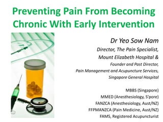 Preventing Pain From Becoming
Chronic With Early Intervention
                              Dr Yeo Sow Nam
                       Director, The Pain Specialist,
                       Mount Elizabeth Hospital &
                             Founder and Past Director,
             Pain Management and Acupuncture Services,
                           Singapore General Hospital

                                     MBBS (Singapore)
                        MMED (Anesthesiology, S’pore)
                      FANZCA (Anesthesiology, Aust/NZ)
                   FFPMANZCA (Pain Medicine, Aust/NZ)
                        FAMS, Registered Acupuncturist
 