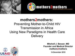 Mitchell J. Besser, MD Founder and Medical Director mothers 2 mothers 14 December 2010 mothers 2 mothers:   Preventing Mother-to-Child HIV Transmission in Africa  Using New Paradigms in Health Care Delivery 