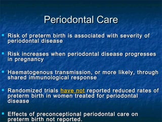 Periodontal Care
   Risk of preterm birth is associated with severity of
    periodontal disease

   Risk increases when periodontal disease progresses
    in pregnancy

   Haematogenous transmission, or more likely, through
    shared immunological response

   Randomized trials have not reported reduced rates of
    preterm birth in women treated for periodontal
    disease

   Effects of preconceptional periodontal care on
    preterm birth not reported.
 
