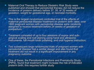    Maternal Oral Therapy to Reduce Obstetric Risk Study were
    published and showed that periodontal therapy did not reduce the
    incidence of preterm delivery before 37, 35, or 32 weeks of
    gestation, weight for gestational age, or neonatal morbidity.

   This is the largest randomized controlled trial of the effects of
    maternal periodontal disease treatment on preterm birth rates; over
    1800 pregnant women with periodontal disease were randomly
    assigned to receive treatment before 24 weeks of gestation or
    postpartum.

   Treatment consisted of up to four sessions of supra- and sub-
    gingival scaling and root planing using hand and ultrasonic
    instruments, full mouth tooth polishing, and oral hygiene instruction.

   Two subsequent large randomized trials of pregnant women with
    periodontal disease had a similar design and also found that
    treatment did not result in a significant improvement in any
    pregnancy outcome.

   One of these, the Periodontal Infections and Prematurity Study
    (PIPS), found that treatment might increase the risk of indicated
    preterm birth; this requires further study
 
