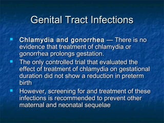 Genital Tract Infections
   Chlamydia and gonorrhea  — There is no
    evidence that treatment of chlamydia or
    gonorrhea prolongs gestation.
   The only controlled trial that evaluated the
    effect of treatment of chlamydia on gestational
    duration did not show a reduction in preterm
    birth
   However, screening for and treatment of these
    infections is recommended to prevent other
    maternal and neonatal sequelae
 
