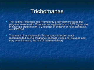 Trichomanas
   The Vaginal Infections and Prematurity Study demonstrated that
    pregnant women with Trichomonas vaginalis have a 30% higher risk
    of having a preterm birth, a 2-fold risk of stillbirth or neonatal death,
    and PPROM.

   Treatment of asymptomatic Trichomonas infection is not
    recommended during pregnancy because it does not prevent, and
    may even increase, the risk of preterm delivery
 