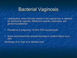 Bacterial Vaginosis
   Lactobacillus, which normally resides in the vaginal tract, is replaced
    by Gardnerella vaginalis, Mobiluncus species, anaerobes, and
    genital mycoplasmas

   Prevalence in pregnancy 10-20%; 50% asymptomatic

 Some randomized trials showed decrease in preterm labour up to
  50%
(McGregor et al, Huth et al, Morales et.al)
 