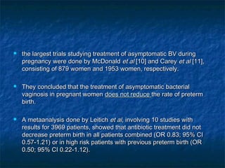    the largest trials studying treatment of asymptomatic BV during
    pregnancy were done by McDonald et al [10] and Carey et al [11],
    consisting of 879 women and 1953 women, respectively.

   They concluded that the treatment of asymptomatic bacterial
    vaginosis in pregnant women does not reduce the rate of preterm
    birth.

   A metaanalysis done by Leitich et al, involving 10 studies with
    results for 3969 patients, showed that antibiotic treatment did not
    decrease preterm birth in all patients combined (OR 0.83; 95% CI
    0.57-1.21) or in high risk patients with previous preterm birth (OR
    0.50; 95% CI 0.22-1.12).
 