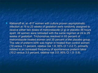    Klebanoff et. al –617 women with culture proven asymptomatic
    infection at 16 to 23 weeks of gestation were randomly assigned to
    receive either two doses of metronidazole (2 g) or placebo 48 hours
    apart. All women were retreated with the same regimen at 24 to 29
    weeks of gestation. Trichomonas resolved in 93 percent of
    metronidazole treated women and 35 percent of the placebo group.
    The rate of preterm birth was higher in treated than control women
    (19 versus 11 percent, relative risk 1.8; 95% CI 1.2-2.7), primarily
    related to an increased frequency of spontaneous preterm labor
    (10.2 versus 3.5 percent, relative risk 3.0; 95% CI 1.5- 5.9).
 