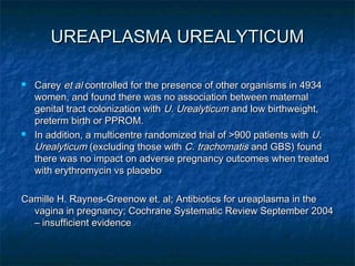 UREAPLASMA UREALYTICUM

   Carey et al controlled for the presence of other organisms in 4934
    women, and found there was no association between maternal
    genital tract colonization with U. Urealyticum and low birthweight,
    preterm birth or PPROM.
   In addition, a multicentre randomized trial of >900 patients with U.
    Urealyticum (excluding those with C. trachomatis and GBS) found
    there was no impact on adverse pregnancy outcomes when treated
    with erythromycin vs placebo

Camille H. Raynes-Greenow et. al; Antibiotics for ureaplasma in the
  vagina in pregnancy; Cochrane Systematic Review September 2004
  – insufficient evidence
 