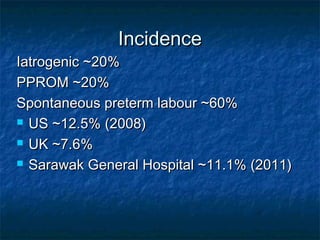 Incidence
Iatrogenic ~20%
PPROM ~20%
Spontaneous preterm labour ~60%
 US ~12.5% (2008)

 UK ~7.6%

 Sarawak General Hospital ~11.1% (2011)
 