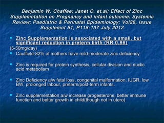 Benjamin W. Chaffee; Janet C. et.al; Effect of Zinc
Supplemntation on Pregnancy and infant outcome: Systemic
 Review; Paediatric & Perinatal Epidemiology; Vol26, Issue
           Supplemnt 51, P118-137 July 2012

  Zinc Supplementation is associated with a small, but
   significant reduction in preterm birth (RR 0.86)
(5-50mg/day)
 Caulfield-82% of mothers have mild-moderate zinc deficiency


   Zinc is required for protein synthesis, cellular division and nuclic
    acid metabolism

   Zinc Deficiency a/w fetal loss, congenital malformation, IUGR, low
    BW, prolonged labour, preterm/post-term infants.

   Zinc supplementation a/w increase progesterone, better immune
    function and better growth in child(though not in utero)
 