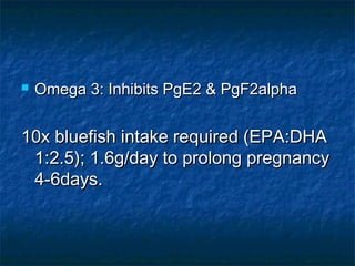    Omega 3: Inhibits PgE2 & PgF2alpha


10x bluefish intake required (EPA:DHA
 1:2.5); 1.6g/day to prolong pregnancy
 4-6days.
 